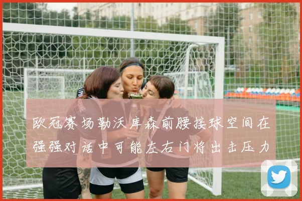 欧冠赛场勒沃库森前腰接球空间在强强对话中可能左右门将出击压力