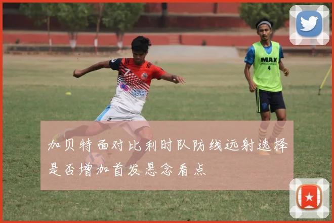 加贝特面对比利时队防线远射选择是否增加首发悬念看点