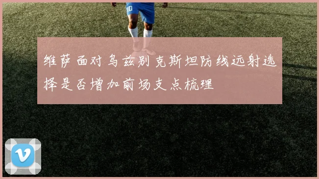 维萨面对乌兹别克斯坦防线远射选择是否增加前场支点梳理
