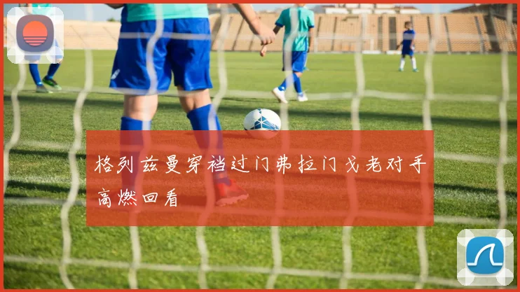 格列兹曼穿裆过门弗拉门戈老对手高燃回看