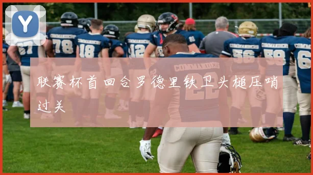 联赛杯首回合罗德里铁卫头槌压哨过关