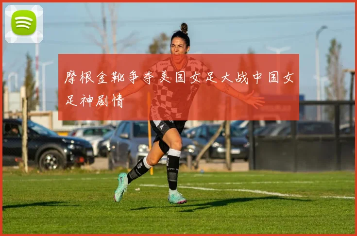 摩根金靴争夺美国女足大战中国女足神剧情