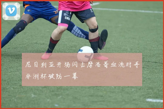 尼日利亚开场闪击摩洛哥血洗对手非洲杯破防一幕
