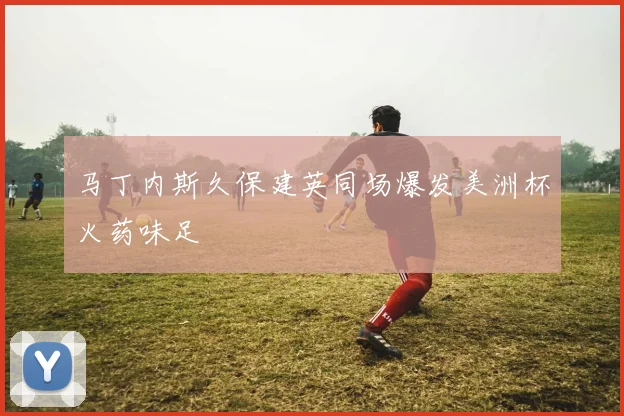 马丁内斯久保建英同场爆发美洲杯火药味足