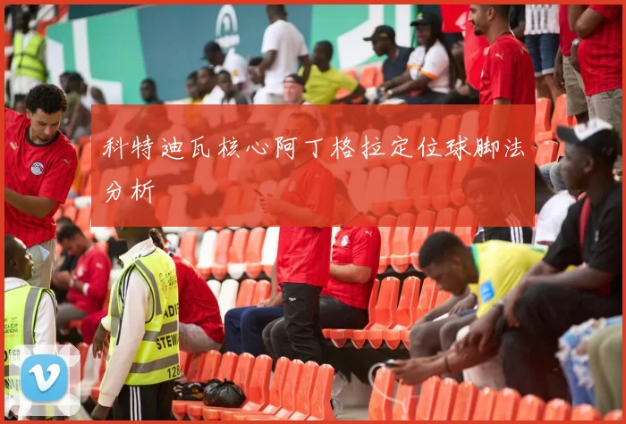 科特迪瓦核心阿丁格拉定位球脚法分析