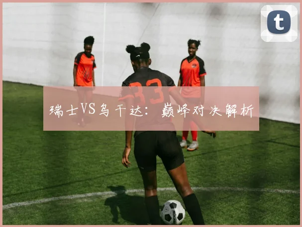 瑞士VS乌干达:巅峰对决解析