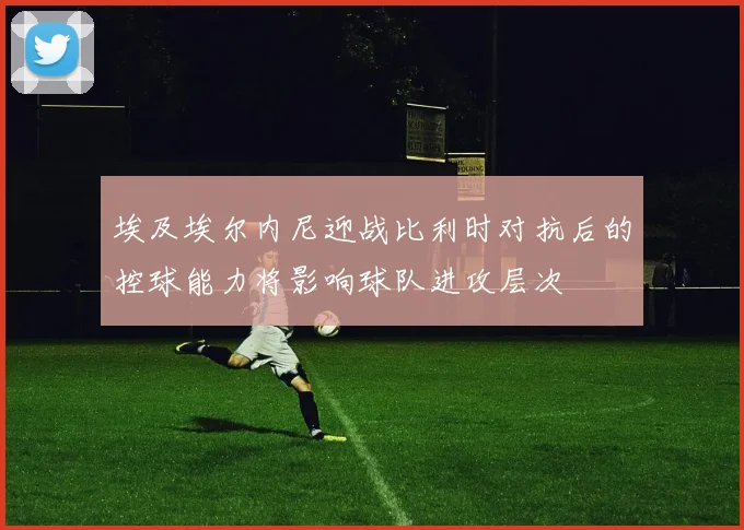 埃及埃尔内尼迎战比利时对抗后的控球能力将影响球队进攻层次