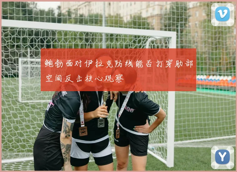 鲍勃面对伊拉克防线能否打穿肋部空间反击核心观察