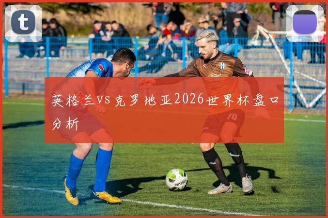 英格兰vs克罗地亚2026世界杯盘口分析