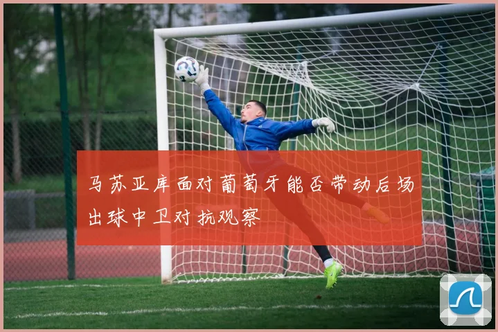 马苏亚库面对葡萄牙能否带动后场出球中卫对抗观察