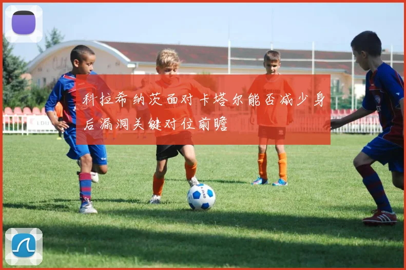 科拉希纳茨面对卡塔尔能否减少身后漏洞关键对位前瞻