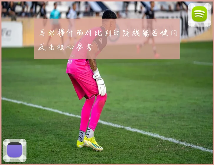 马尔穆什面对比利时防线能否破门反击核心参考