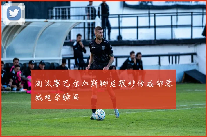 淘汰赛巴尔加斯脚后跟妙传成都蓉城绝杀瞬间