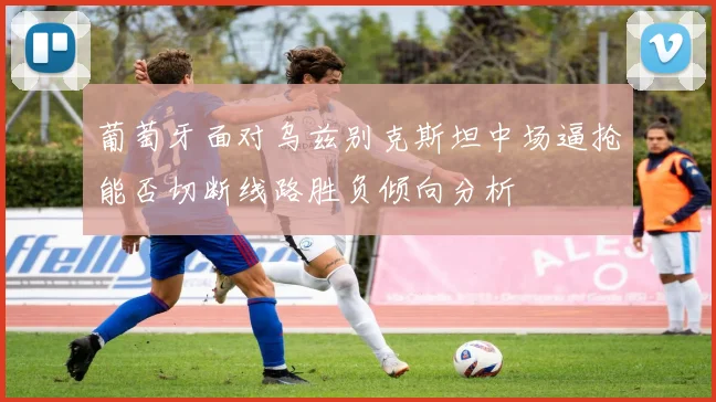 葡萄牙面对乌兹别克斯坦中场逼抢能否切断线路胜负倾向分析