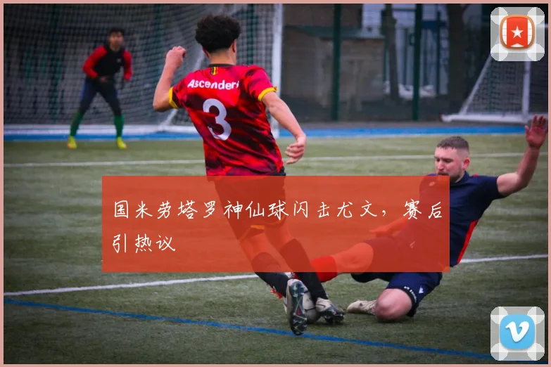 国米劳塔罗神仙球闪击尤文，赛后引热议