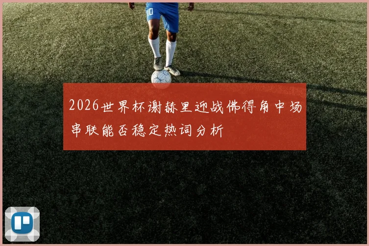 2026世界杯谢赫里迎战佛得角中场串联能否稳定热词分析