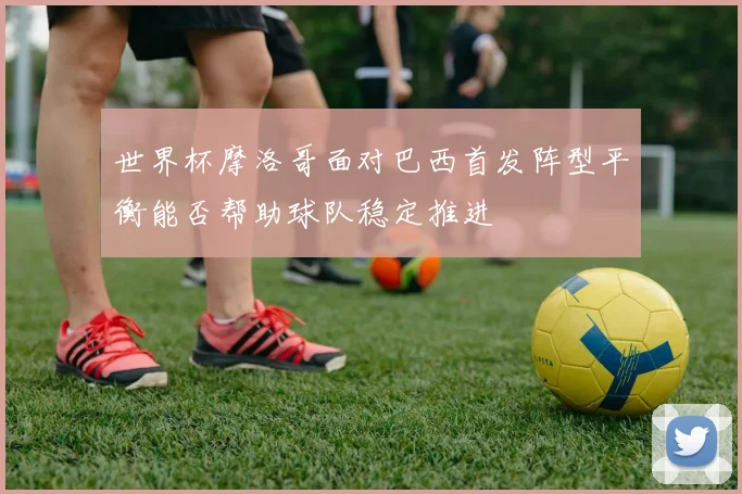 世界杯摩洛哥面对巴西首发阵型平衡能否帮助球队稳定推进