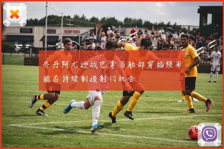 乔丹阿尤迎战巴拿马肋部穿插频率能否持续制造射门机会
