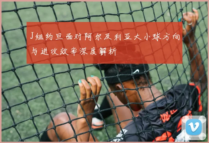 J组约旦面对阿尔及利亚大小球方向与进攻效率深度解析
