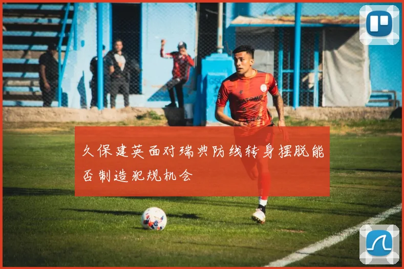 久保建英面对瑞典防线转身摆脱能否制造犯规机会