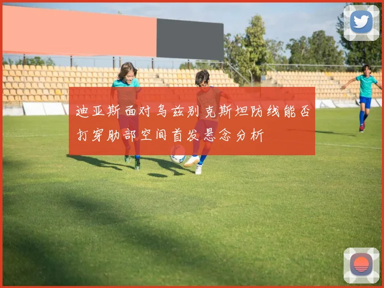 迪亚斯面对乌兹别克斯坦防线能否打穿肋部空间首发悬念分析