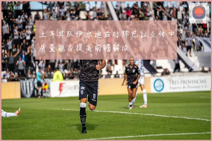 土耳其队伊尔迪兹对阵巴拉圭传中质量能否提高前瞻解读