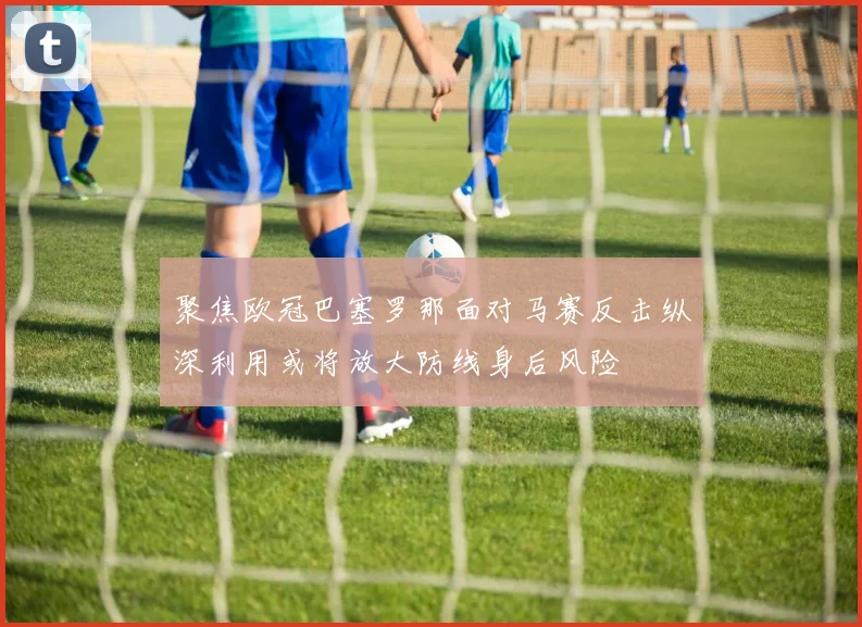 聚焦欧冠巴塞罗那面对马赛反击纵深利用或将放大防线身后风险