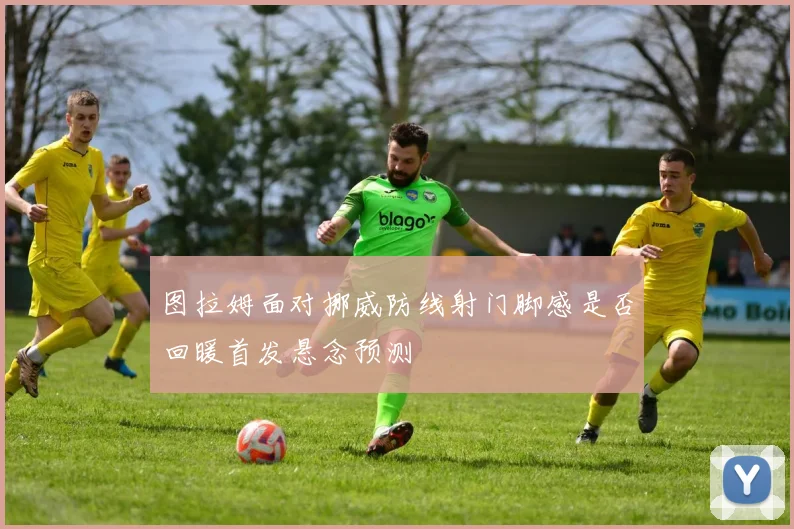 图拉姆面对挪威防线射门脚感是否回暖首发悬念预测