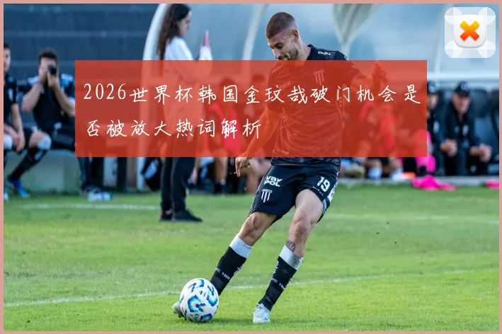 2026世界杯韩国金玟哉破门机会是否被放大热词解析