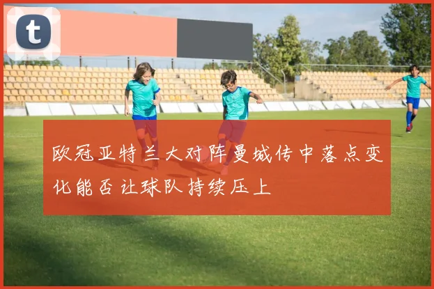 欧冠亚特兰大对阵曼城传中落点变化能否让球队持续压上