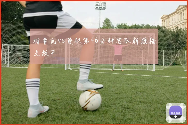 特鲁瓦vs曼联第46分钟客队新援抢点扳平