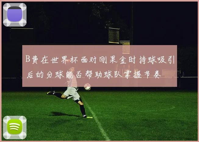 B费在世界杯面对刚果金时持球吸引后的分球能否帮助球队掌握节奏