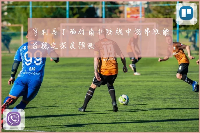 亨利马丁面对南非防线中场串联能否稳定深度预测