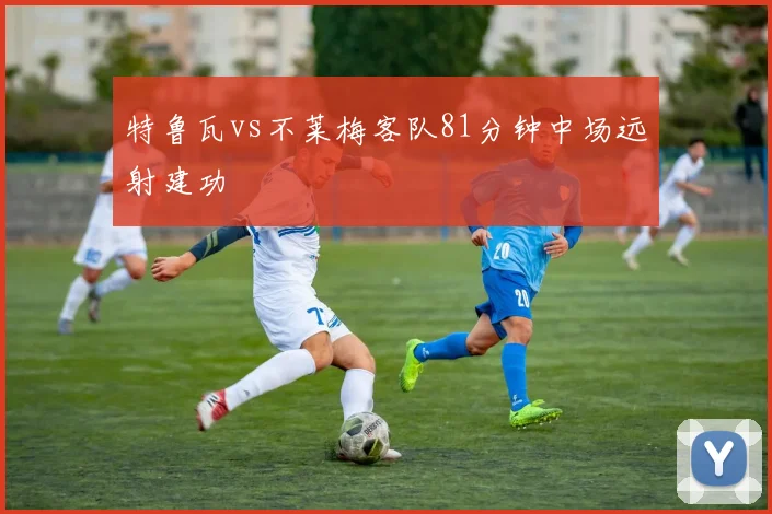 特鲁瓦vs不莱梅客队81分钟中场远射建功
