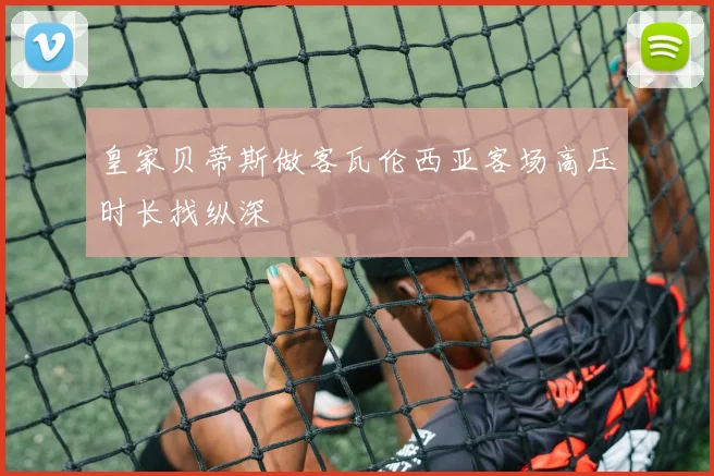 皇家贝蒂斯做客瓦伦西亚客场高压时长找纵深