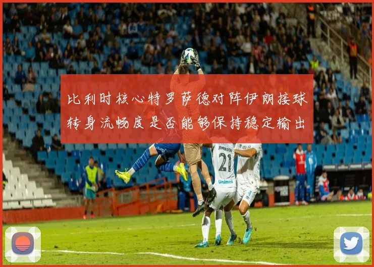 比利时核心特罗萨德对阵伊朗接球转身流畅度是否能够保持稳定输出