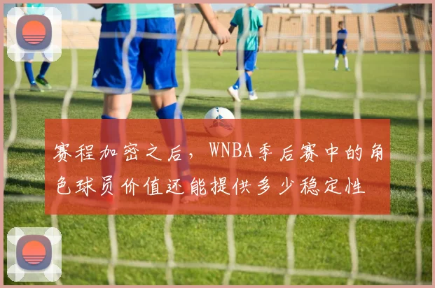 赛程加密之后，WNBA季后赛中的角色球员价值还能提供多少稳定性